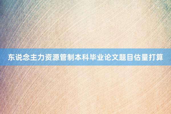 东说念主力资源管制本科毕业论文题目估量打算