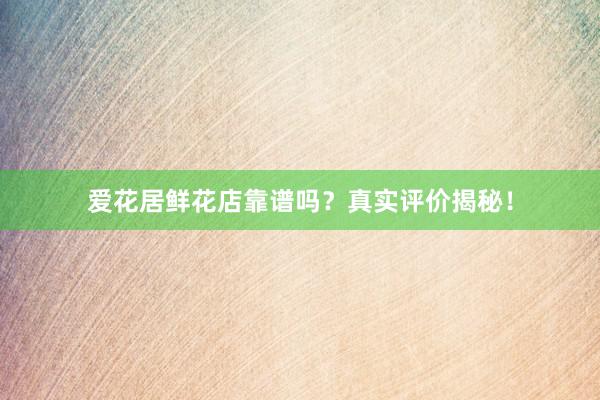 爱花居鲜花店靠谱吗？真实评价揭秘！