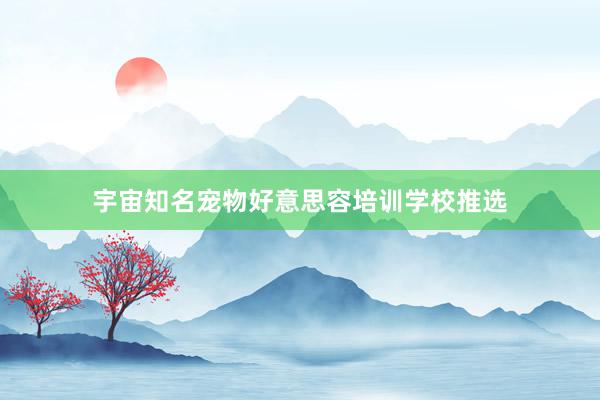 宇宙知名宠物好意思容培训学校推选