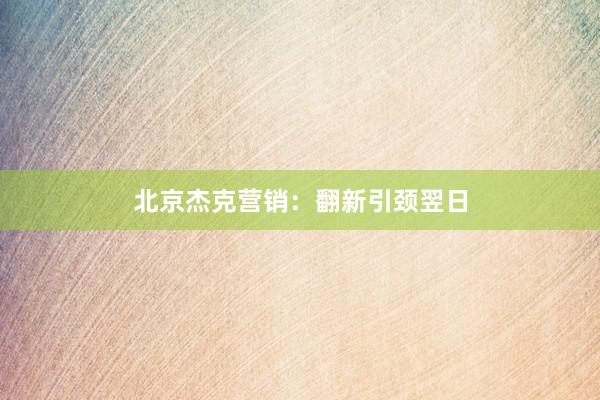 北京杰克营销：翻新引颈翌日